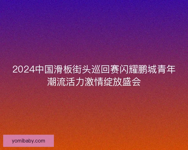2024中国滑板街头巡回赛闪耀鹏城青年潮流活力激情绽放盛会