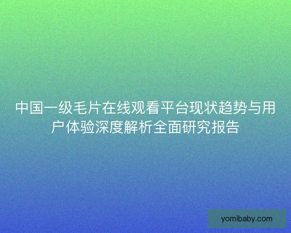 中国一级毛片在线观看平台现状趋势与用户体验深度解析全面研究报告